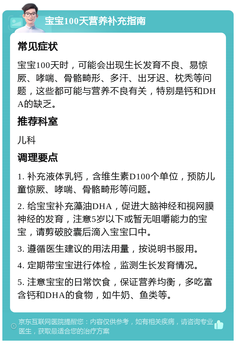 宝宝100天营养补充指南 常见症状 宝宝100天时，可能会出现生长发育不良、易惊厥、哮喘、骨骼畸形、多汗、出牙迟、枕秃等问题，这些都可能与营养不良有关，特别是钙和DHA的缺乏。 推荐科室 儿科 调理要点 1. 补充液体乳钙，含维生素D100个单位，预防儿童惊厥、哮喘、骨骼畸形等问题。 2. 给宝宝补充藻油DHA，促进大脑神经和视网膜神经的发育，注意5岁以下或暂无咀嚼能力的宝宝，请剪破胶囊后滴入宝宝口中。 3. 遵循医生建议的用法用量，按说明书服用。 4. 定期带宝宝进行体检，监测生长发育情况。 5. 注意宝宝的日常饮食，保证营养均衡，多吃富含钙和DHA的食物，如牛奶、鱼类等。