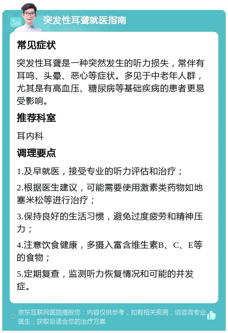 突发性耳聋就医指南 常见症状 突发性耳聋是一种突然发生的听力损失，常伴有耳鸣、头晕、恶心等症状。多见于中老年人群，尤其是有高血压、糖尿病等基础疾病的患者更易受影响。 推荐科室 耳内科 调理要点 1.及早就医，接受专业的听力评估和治疗； 2.根据医生建议，可能需要使用激素类药物如地塞米松等进行治疗； 3.保持良好的生活习惯，避免过度疲劳和精神压力； 4.注意饮食健康，多摄入富含维生素B、C、E等的食物； 5.定期复查，监测听力恢复情况和可能的并发症。