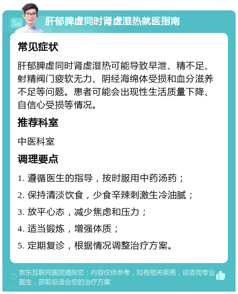 肝郁脾虚同时肾虚湿热就医指南 常见症状 肝郁脾虚同时肾虚湿热可能导致早泄、精不足、射精阀门疲软无力、阴经海绵体受损和血分滋养不足等问题。患者可能会出现性生活质量下降、自信心受损等情况。 推荐科室 中医科室 调理要点 1. 遵循医生的指导，按时服用中药汤药； 2. 保持清淡饮食，少食辛辣刺激生冷油腻； 3. 放平心态，减少焦虑和压力； 4. 适当锻炼，增强体质； 5. 定期复诊，根据情况调整治疗方案。