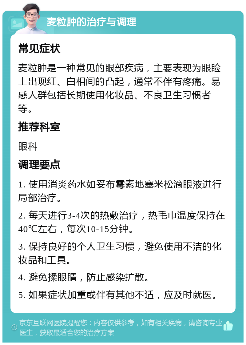 麦粒肿的治疗与调理 常见症状 麦粒肿是一种常见的眼部疾病，主要表现为眼睑上出现红、白相间的凸起，通常不伴有疼痛。易感人群包括长期使用化妆品、不良卫生习惯者等。 推荐科室 眼科 调理要点 1. 使用消炎药水如妥布霉素地塞米松滴眼液进行局部治疗。 2. 每天进行3-4次的热敷治疗，热毛巾温度保持在40℃左右，每次10-15分钟。 3. 保持良好的个人卫生习惯，避免使用不洁的化妆品和工具。 4. 避免揉眼睛，防止感染扩散。 5. 如果症状加重或伴有其他不适，应及时就医。