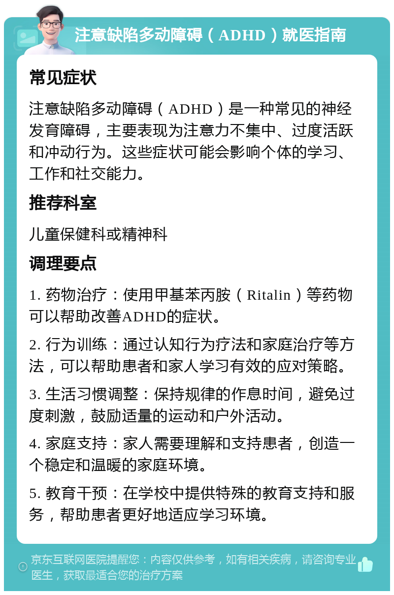 注意缺陷多动障碍（ADHD）就医指南 常见症状 注意缺陷多动障碍（ADHD）是一种常见的神经发育障碍，主要表现为注意力不集中、过度活跃和冲动行为。这些症状可能会影响个体的学习、工作和社交能力。 推荐科室 儿童保健科或精神科 调理要点 1. 药物治疗：使用甲基苯丙胺（Ritalin）等药物可以帮助改善ADHD的症状。 2. 行为训练：通过认知行为疗法和家庭治疗等方法，可以帮助患者和家人学习有效的应对策略。 3. 生活习惯调整：保持规律的作息时间，避免过度刺激，鼓励适量的运动和户外活动。 4. 家庭支持：家人需要理解和支持患者，创造一个稳定和温暖的家庭环境。 5. 教育干预：在学校中提供特殊的教育支持和服务，帮助患者更好地适应学习环境。