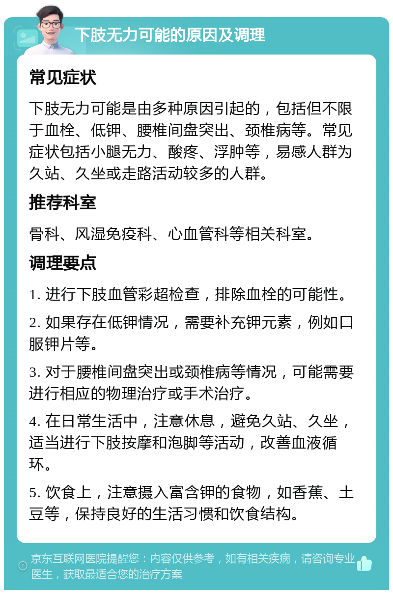 下肢无力可能的原因及调理 常见症状 下肢无力可能是由多种原因引起的，包括但不限于血栓、低钾、腰椎间盘突出、颈椎病等。常见症状包括小腿无力、酸疼、浮肿等，易感人群为久站、久坐或走路活动较多的人群。 推荐科室 骨科、风湿免疫科、心血管科等相关科室。 调理要点 1. 进行下肢血管彩超检查，排除血栓的可能性。 2. 如果存在低钾情况，需要补充钾元素，例如口服钾片等。 3. 对于腰椎间盘突出或颈椎病等情况，可能需要进行相应的物理治疗或手术治疗。 4. 在日常生活中，注意休息，避免久站、久坐，适当进行下肢按摩和泡脚等活动，改善血液循环。 5. 饮食上，注意摄入富含钾的食物，如香蕉、土豆等，保持良好的生活习惯和饮食结构。