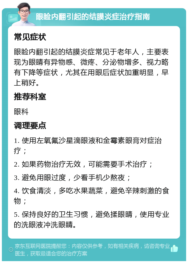 眼睑内翻引起的结膜炎症治疗指南 常见症状 眼睑内翻引起的结膜炎症常见于老年人，主要表现为眼睛有异物感、微疼、分泌物增多、视力略有下降等症状，尤其在用眼后症状加重明显，早上稍好。 推荐科室 眼科 调理要点 1. 使用左氧氟沙星滴眼液和金霉素眼膏对症治疗； 2. 如果药物治疗无效，可能需要手术治疗； 3. 避免用眼过度，少看手机少熬夜； 4. 饮食清淡，多吃水果蔬菜，避免辛辣刺激的食物； 5. 保持良好的卫生习惯，避免揉眼睛，使用专业的洗眼液冲洗眼睛。