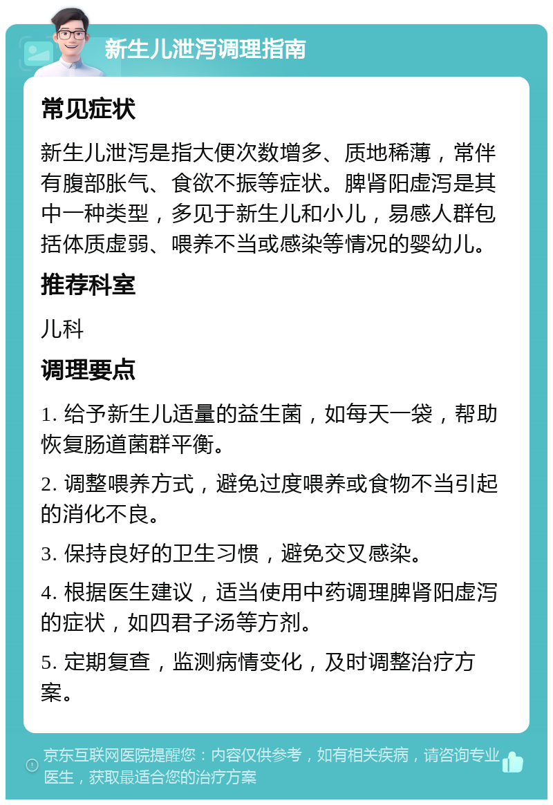 新生儿泄泻调理指南 常见症状 新生儿泄泻是指大便次数增多、质地稀薄，常伴有腹部胀气、食欲不振等症状。脾肾阳虚泻是其中一种类型，多见于新生儿和小儿，易感人群包括体质虚弱、喂养不当或感染等情况的婴幼儿。 推荐科室 儿科 调理要点 1. 给予新生儿适量的益生菌，如每天一袋，帮助恢复肠道菌群平衡。 2. 调整喂养方式，避免过度喂养或食物不当引起的消化不良。 3. 保持良好的卫生习惯，避免交叉感染。 4. 根据医生建议，适当使用中药调理脾肾阳虚泻的症状，如四君子汤等方剂。 5. 定期复查，监测病情变化，及时调整治疗方案。