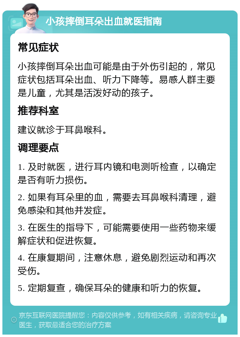 小孩摔倒耳朵出血就医指南 常见症状 小孩摔倒耳朵出血可能是由于外伤引起的，常见症状包括耳朵出血、听力下降等。易感人群主要是儿童，尤其是活泼好动的孩子。 推荐科室 建议就诊于耳鼻喉科。 调理要点 1. 及时就医，进行耳内镜和电测听检查，以确定是否有听力损伤。 2. 如果有耳朵里的血，需要去耳鼻喉科清理，避免感染和其他并发症。 3. 在医生的指导下，可能需要使用一些药物来缓解症状和促进恢复。 4. 在康复期间，注意休息，避免剧烈运动和再次受伤。 5. 定期复查，确保耳朵的健康和听力的恢复。