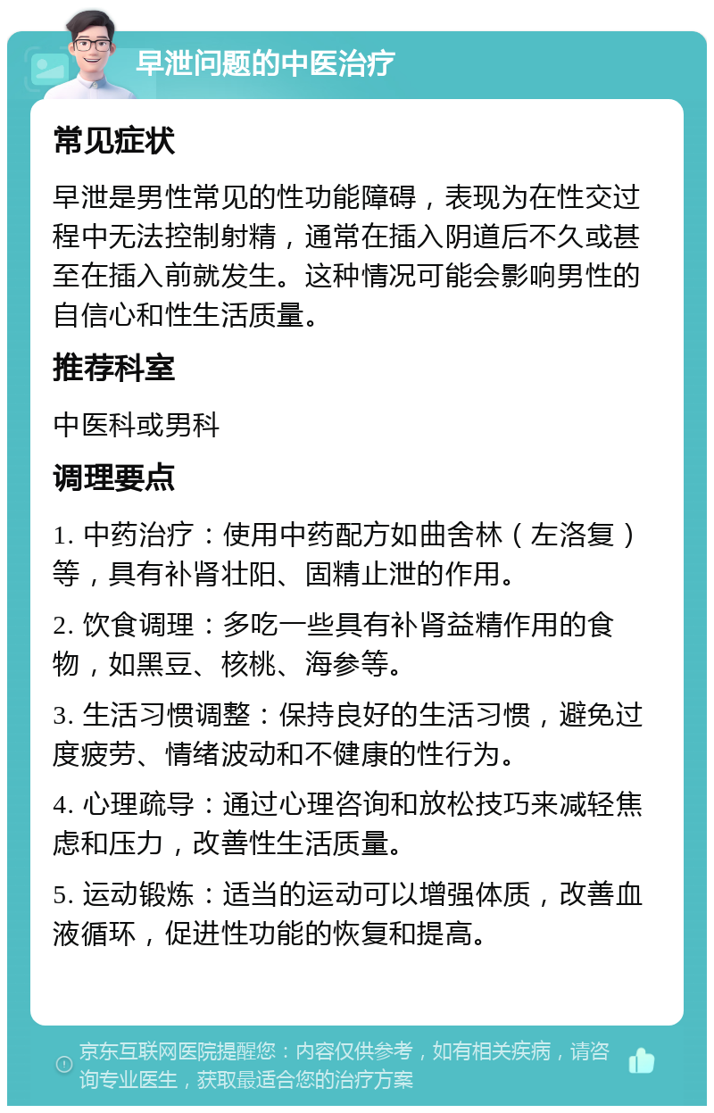 早泄问题的中医治疗 常见症状 早泄是男性常见的性功能障碍，表现为在性交过程中无法控制射精，通常在插入阴道后不久或甚至在插入前就发生。这种情况可能会影响男性的自信心和性生活质量。 推荐科室 中医科或男科 调理要点 1. 中药治疗：使用中药配方如曲舍林（左洛复）等，具有补肾壮阳、固精止泄的作用。 2. 饮食调理：多吃一些具有补肾益精作用的食物，如黑豆、核桃、海参等。 3. 生活习惯调整：保持良好的生活习惯，避免过度疲劳、情绪波动和不健康的性行为。 4. 心理疏导：通过心理咨询和放松技巧来减轻焦虑和压力，改善性生活质量。 5. 运动锻炼：适当的运动可以增强体质，改善血液循环，促进性功能的恢复和提高。