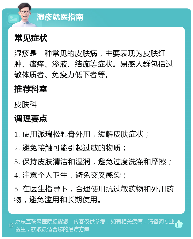 湿疹就医指南 常见症状 湿疹是一种常见的皮肤病，主要表现为皮肤红肿、瘙痒、渗液、结痂等症状。易感人群包括过敏体质者、免疫力低下者等。 推荐科室 皮肤科 调理要点 1. 使用派瑞松乳膏外用，缓解皮肤症状； 2. 避免接触可能引起过敏的物质； 3. 保持皮肤清洁和湿润，避免过度洗涤和摩擦； 4. 注意个人卫生，避免交叉感染； 5. 在医生指导下，合理使用抗过敏药物和外用药物，避免滥用和长期使用。