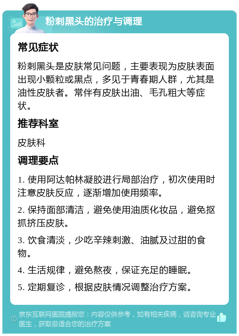 粉刺黑头的治疗与调理 常见症状 粉刺黑头是皮肤常见问题，主要表现为皮肤表面出现小颗粒或黑点，多见于青春期人群，尤其是油性皮肤者。常伴有皮肤出油、毛孔粗大等症状。 推荐科室 皮肤科 调理要点 1. 使用阿达帕林凝胶进行局部治疗，初次使用时注意皮肤反应，逐渐增加使用频率。 2. 保持面部清洁，避免使用油质化妆品，避免抠抓挤压皮肤。 3. 饮食清淡，少吃辛辣刺激、油腻及过甜的食物。 4. 生活规律，避免熬夜，保证充足的睡眠。 5. 定期复诊，根据皮肤情况调整治疗方案。