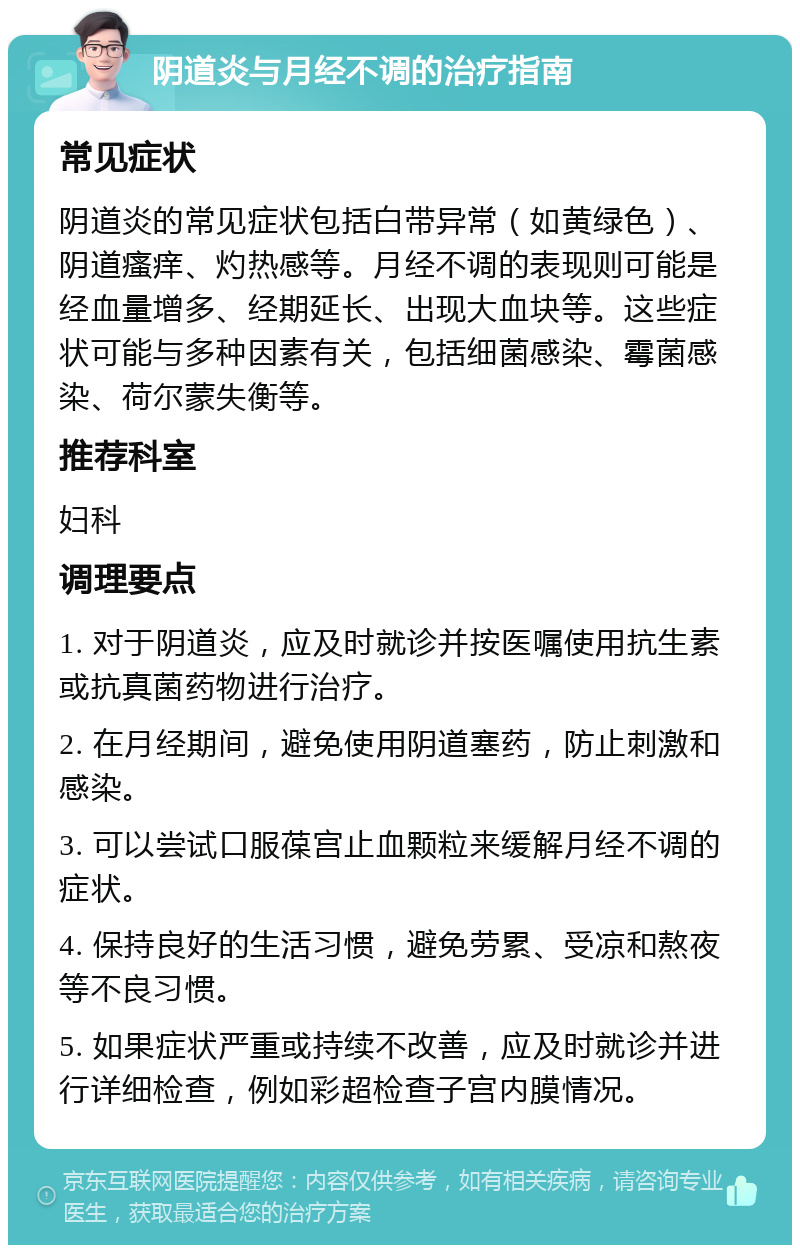 阴道炎与月经不调的治疗指南 常见症状 阴道炎的常见症状包括白带异常（如黄绿色）、阴道瘙痒、灼热感等。月经不调的表现则可能是经血量增多、经期延长、出现大血块等。这些症状可能与多种因素有关，包括细菌感染、霉菌感染、荷尔蒙失衡等。 推荐科室 妇科 调理要点 1. 对于阴道炎，应及时就诊并按医嘱使用抗生素或抗真菌药物进行治疗。 2. 在月经期间，避免使用阴道塞药，防止刺激和感染。 3. 可以尝试口服葆宫止血颗粒来缓解月经不调的症状。 4. 保持良好的生活习惯，避免劳累、受凉和熬夜等不良习惯。 5. 如果症状严重或持续不改善，应及时就诊并进行详细检查，例如彩超检查子宫内膜情况。