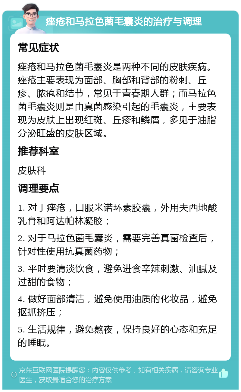 痤疮和马拉色菌毛囊炎的治疗与调理 常见症状 痤疮和马拉色菌毛囊炎是两种不同的皮肤疾病。痤疮主要表现为面部、胸部和背部的粉刺、丘疹、脓疱和结节，常见于青春期人群；而马拉色菌毛囊炎则是由真菌感染引起的毛囊炎，主要表现为皮肤上出现红斑、丘疹和鳞屑，多见于油脂分泌旺盛的皮肤区域。 推荐科室 皮肤科 调理要点 1. 对于痤疮，口服米诺环素胶囊，外用夫西地酸乳膏和阿达帕林凝胶； 2. 对于马拉色菌毛囊炎，需要完善真菌检查后，针对性使用抗真菌药物； 3. 平时要清淡饮食，避免进食辛辣刺激、油腻及过甜的食物； 4. 做好面部清洁，避免使用油质的化妆品，避免抠抓挤压； 5. 生活规律，避免熬夜，保持良好的心态和充足的睡眠。