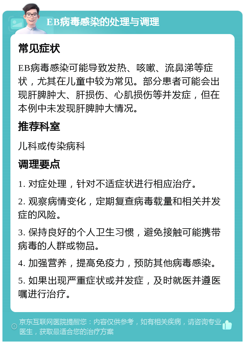 EB病毒感染的处理与调理 常见症状 EB病毒感染可能导致发热、咳嗽、流鼻涕等症状，尤其在儿童中较为常见。部分患者可能会出现肝脾肿大、肝损伤、心肌损伤等并发症，但在本例中未发现肝脾肿大情况。 推荐科室 儿科或传染病科 调理要点 1. 对症处理，针对不适症状进行相应治疗。 2. 观察病情变化，定期复查病毒载量和相关并发症的风险。 3. 保持良好的个人卫生习惯，避免接触可能携带病毒的人群或物品。 4. 加强营养，提高免疫力，预防其他病毒感染。 5. 如果出现严重症状或并发症，及时就医并遵医嘱进行治疗。