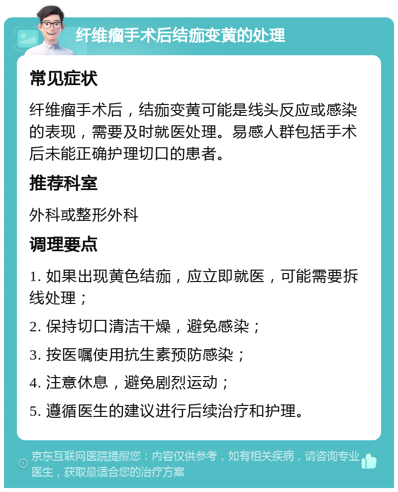 纤维瘤手术后结痂变黄的处理 常见症状 纤维瘤手术后，结痂变黄可能是线头反应或感染的表现，需要及时就医处理。易感人群包括手术后未能正确护理切口的患者。 推荐科室 外科或整形外科 调理要点 1. 如果出现黄色结痂，应立即就医，可能需要拆线处理； 2. 保持切口清洁干燥，避免感染； 3. 按医嘱使用抗生素预防感染； 4. 注意休息，避免剧烈运动； 5. 遵循医生的建议进行后续治疗和护理。