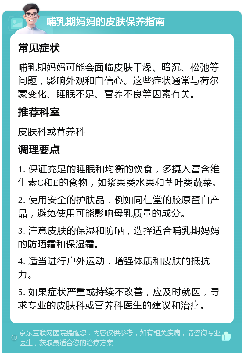 哺乳期妈妈的皮肤保养指南 常见症状 哺乳期妈妈可能会面临皮肤干燥、暗沉、松弛等问题，影响外观和自信心。这些症状通常与荷尔蒙变化、睡眠不足、营养不良等因素有关。 推荐科室 皮肤科或营养科 调理要点 1. 保证充足的睡眠和均衡的饮食，多摄入富含维生素C和E的食物，如浆果类水果和茎叶类蔬菜。 2. 使用安全的护肤品，例如同仁堂的胶原蛋白产品，避免使用可能影响母乳质量的成分。 3. 注意皮肤的保湿和防晒，选择适合哺乳期妈妈的防晒霜和保湿霜。 4. 适当进行户外运动，增强体质和皮肤的抵抗力。 5. 如果症状严重或持续不改善，应及时就医，寻求专业的皮肤科或营养科医生的建议和治疗。