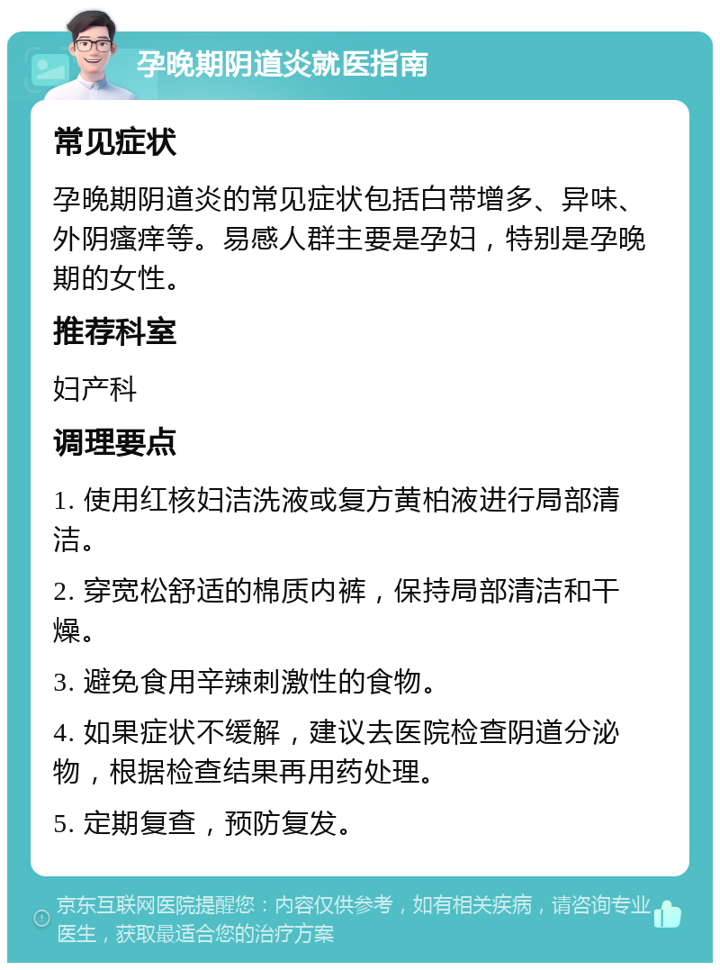 孕晚期阴道炎就医指南 常见症状 孕晚期阴道炎的常见症状包括白带增多、异味、外阴瘙痒等。易感人群主要是孕妇，特别是孕晚期的女性。 推荐科室 妇产科 调理要点 1. 使用红核妇洁洗液或复方黄柏液进行局部清洁。 2. 穿宽松舒适的棉质内裤，保持局部清洁和干燥。 3. 避免食用辛辣刺激性的食物。 4. 如果症状不缓解，建议去医院检查阴道分泌物，根据检查结果再用药处理。 5. 定期复查，预防复发。