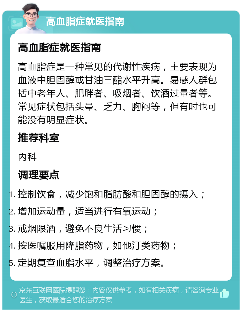 高血脂症就医指南 高血脂症就医指南 高血脂症是一种常见的代谢性疾病，主要表现为血液中胆固醇或甘油三酯水平升高。易感人群包括中老年人、肥胖者、吸烟者、饮酒过量者等。常见症状包括头晕、乏力、胸闷等，但有时也可能没有明显症状。 推荐科室 内科 调理要点 控制饮食，减少饱和脂肪酸和胆固醇的摄入； 增加运动量，适当进行有氧运动； 戒烟限酒，避免不良生活习惯； 按医嘱服用降脂药物，如他汀类药物； 定期复查血脂水平，调整治疗方案。