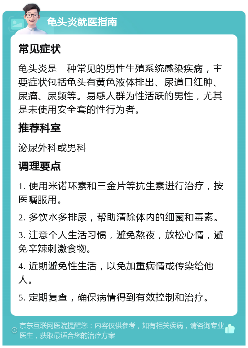 龟头炎就医指南 常见症状 龟头炎是一种常见的男性生殖系统感染疾病，主要症状包括龟头有黄色液体排出、尿道口红肿、尿痛、尿频等。易感人群为性活跃的男性，尤其是未使用安全套的性行为者。 推荐科室 泌尿外科或男科 调理要点 1. 使用米诺环素和三金片等抗生素进行治疗，按医嘱服用。 2. 多饮水多排尿，帮助清除体内的细菌和毒素。 3. 注意个人生活习惯，避免熬夜，放松心情，避免辛辣刺激食物。 4. 近期避免性生活，以免加重病情或传染给他人。 5. 定期复查，确保病情得到有效控制和治疗。