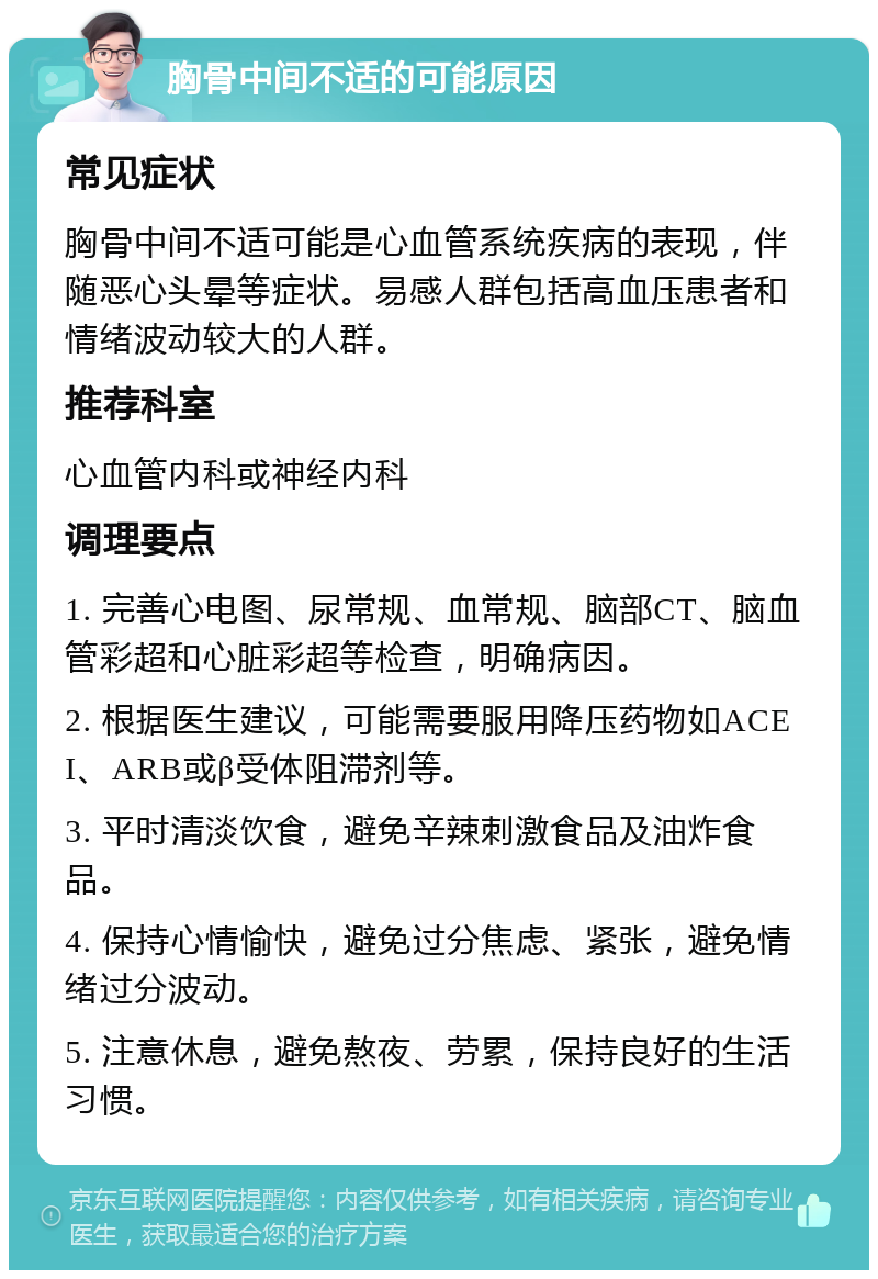 胸骨中间不适的可能原因 常见症状 胸骨中间不适可能是心血管系统疾病的表现，伴随恶心头晕等症状。易感人群包括高血压患者和情绪波动较大的人群。 推荐科室 心血管内科或神经内科 调理要点 1. 完善心电图、尿常规、血常规、脑部CT、脑血管彩超和心脏彩超等检查，明确病因。 2. 根据医生建议，可能需要服用降压药物如ACEI、ARB或β受体阻滞剂等。 3. 平时清淡饮食，避免辛辣刺激食品及油炸食品。 4. 保持心情愉快，避免过分焦虑、紧张，避免情绪过分波动。 5. 注意休息，避免熬夜、劳累，保持良好的生活习惯。