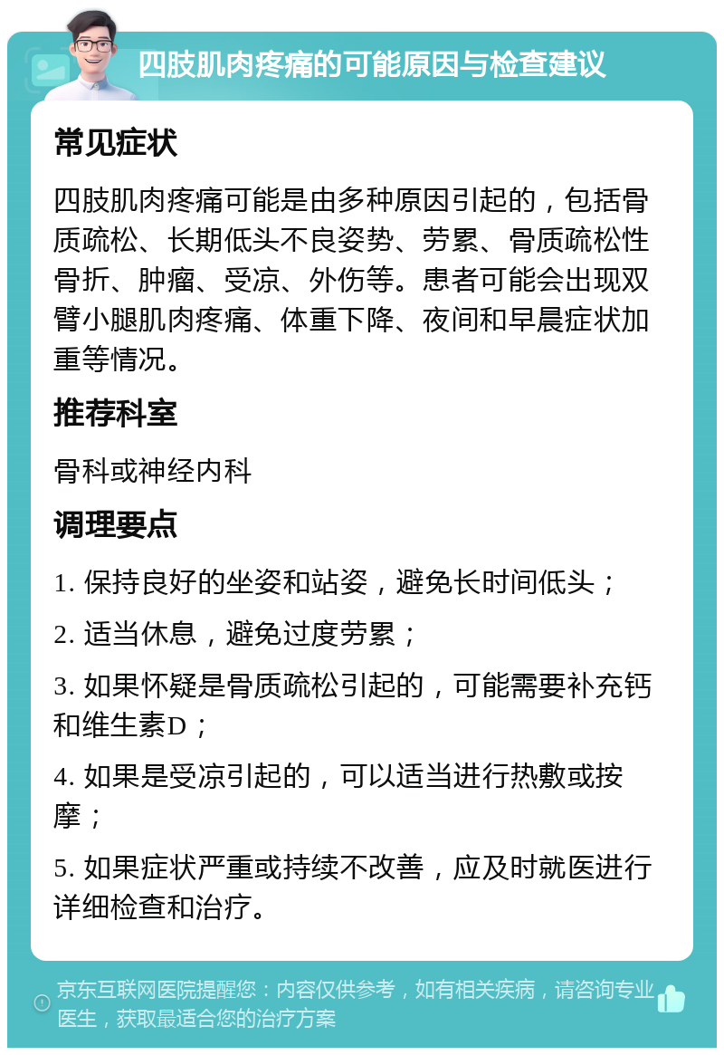 四肢肌肉疼痛的可能原因与检查建议 常见症状 四肢肌肉疼痛可能是由多种原因引起的，包括骨质疏松、长期低头不良姿势、劳累、骨质疏松性骨折、肿瘤、受凉、外伤等。患者可能会出现双臂小腿肌肉疼痛、体重下降、夜间和早晨症状加重等情况。 推荐科室 骨科或神经内科 调理要点 1. 保持良好的坐姿和站姿，避免长时间低头； 2. 适当休息，避免过度劳累； 3. 如果怀疑是骨质疏松引起的，可能需要补充钙和维生素D； 4. 如果是受凉引起的，可以适当进行热敷或按摩； 5. 如果症状严重或持续不改善，应及时就医进行详细检查和治疗。