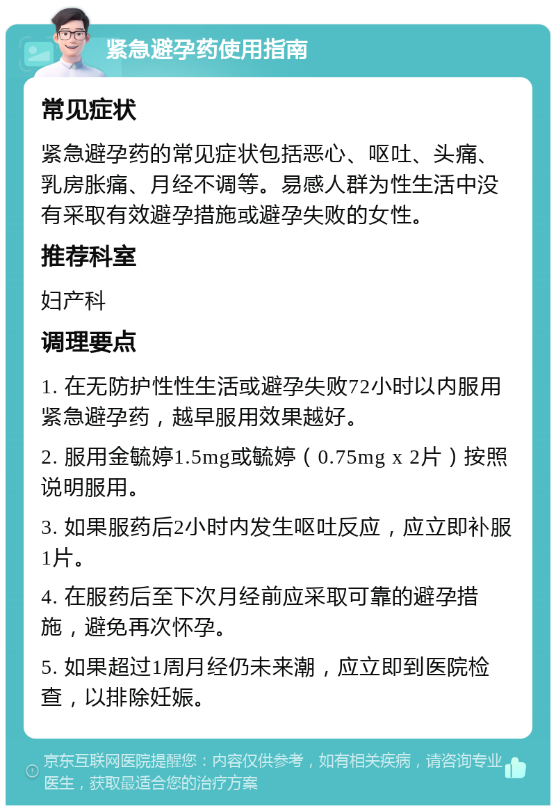 紧急避孕药使用指南 常见症状 紧急避孕药的常见症状包括恶心、呕吐、头痛、乳房胀痛、月经不调等。易感人群为性生活中没有采取有效避孕措施或避孕失败的女性。 推荐科室 妇产科 调理要点 1. 在无防护性性生活或避孕失败72小时以内服用紧急避孕药，越早服用效果越好。 2. 服用金毓婷1.5mg或毓婷（0.75mg x 2片）按照说明服用。 3. 如果服药后2小时内发生呕吐反应，应立即补服1片。 4. 在服药后至下次月经前应采取可靠的避孕措施，避免再次怀孕。 5. 如果超过1周月经仍未来潮，应立即到医院检查，以排除妊娠。