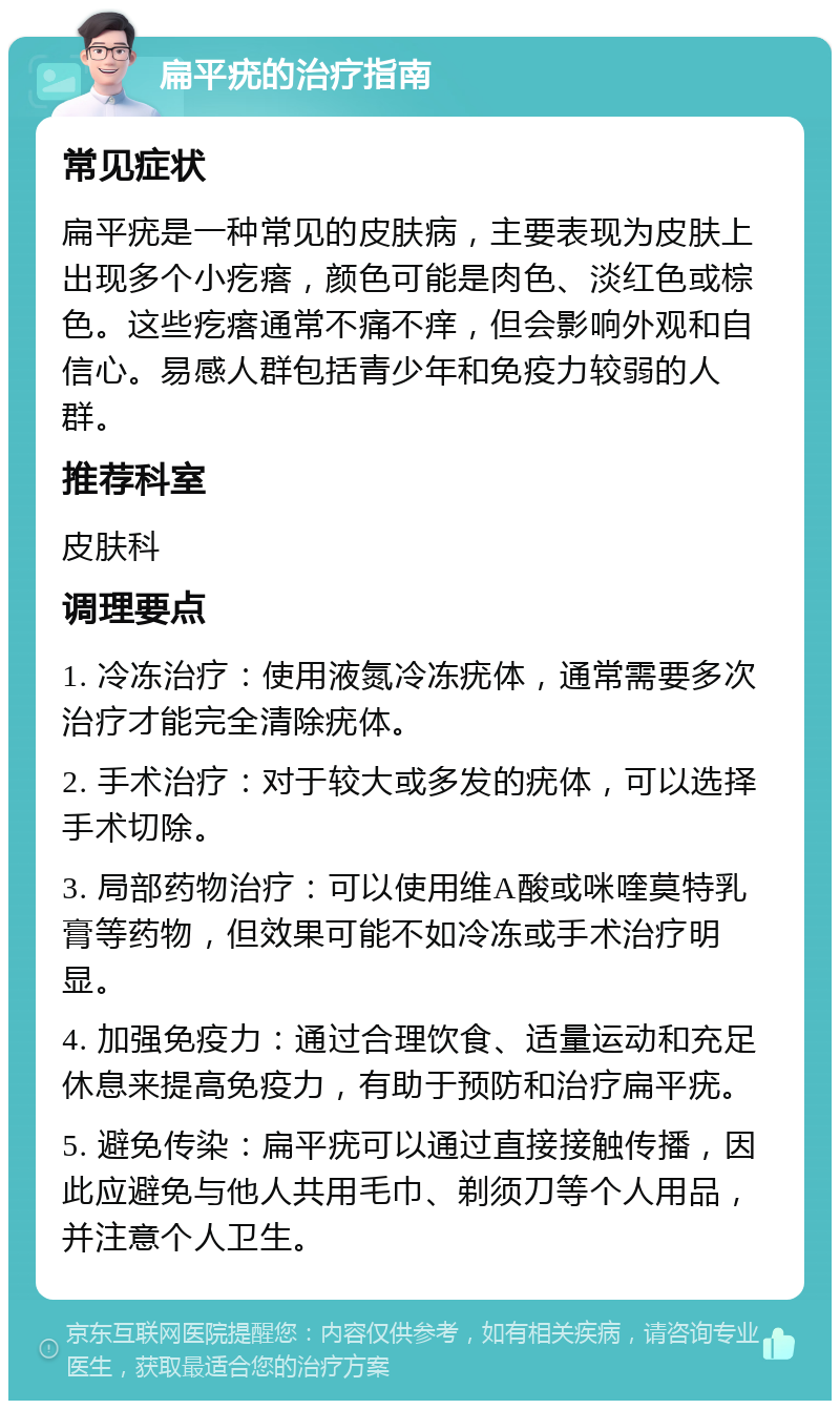 扁平疣的治疗指南 常见症状 扁平疣是一种常见的皮肤病，主要表现为皮肤上出现多个小疙瘩，颜色可能是肉色、淡红色或棕色。这些疙瘩通常不痛不痒，但会影响外观和自信心。易感人群包括青少年和免疫力较弱的人群。 推荐科室 皮肤科 调理要点 1. 冷冻治疗：使用液氮冷冻疣体，通常需要多次治疗才能完全清除疣体。 2. 手术治疗：对于较大或多发的疣体，可以选择手术切除。 3. 局部药物治疗：可以使用维A酸或咪喹莫特乳膏等药物，但效果可能不如冷冻或手术治疗明显。 4. 加强免疫力：通过合理饮食、适量运动和充足休息来提高免疫力，有助于预防和治疗扁平疣。 5. 避免传染：扁平疣可以通过直接接触传播，因此应避免与他人共用毛巾、剃须刀等个人用品，并注意个人卫生。