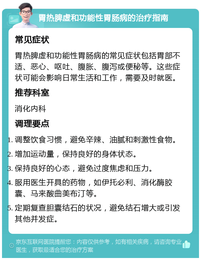 胃热脾虚和功能性胃肠病的治疗指南 常见症状 胃热脾虚和功能性胃肠病的常见症状包括胃部不适、恶心、呕吐、腹胀、腹泻或便秘等。这些症状可能会影响日常生活和工作，需要及时就医。 推荐科室 消化内科 调理要点 调整饮食习惯，避免辛辣、油腻和刺激性食物。 增加运动量，保持良好的身体状态。 保持良好的心态，避免过度焦虑和压力。 服用医生开具的药物，如伊托必利、消化酶胶囊、马来酸曲美布汀等。 定期复查胆囊结石的状况，避免结石增大或引发其他并发症。