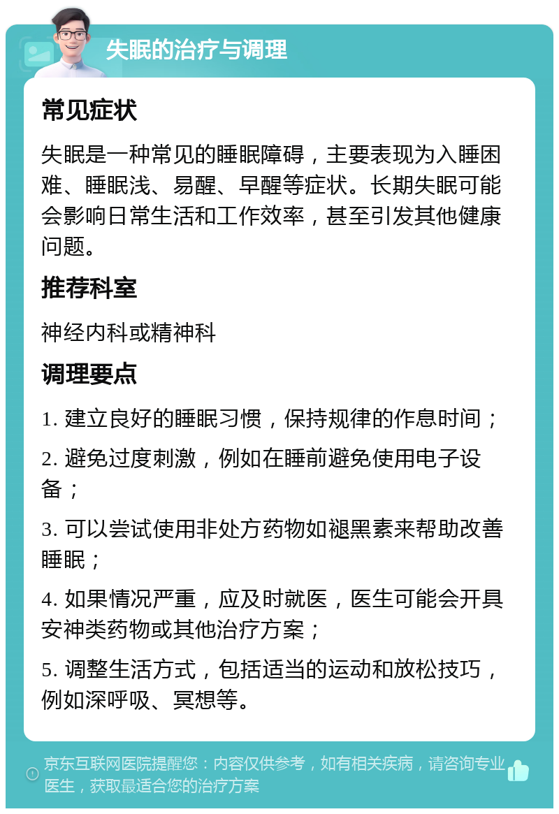 失眠的治疗与调理 常见症状 失眠是一种常见的睡眠障碍，主要表现为入睡困难、睡眠浅、易醒、早醒等症状。长期失眠可能会影响日常生活和工作效率，甚至引发其他健康问题。 推荐科室 神经内科或精神科 调理要点 1. 建立良好的睡眠习惯，保持规律的作息时间； 2. 避免过度刺激，例如在睡前避免使用电子设备； 3. 可以尝试使用非处方药物如褪黑素来帮助改善睡眠； 4. 如果情况严重，应及时就医，医生可能会开具安神类药物或其他治疗方案； 5. 调整生活方式，包括适当的运动和放松技巧，例如深呼吸、冥想等。