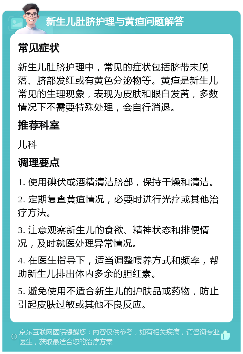 新生儿肚脐护理与黄疸问题解答 常见症状 新生儿肚脐护理中，常见的症状包括脐带未脱落、脐部发红或有黄色分泌物等。黄疸是新生儿常见的生理现象，表现为皮肤和眼白发黄，多数情况下不需要特殊处理，会自行消退。 推荐科室 儿科 调理要点 1. 使用碘伏或酒精清洁脐部，保持干燥和清洁。 2. 定期复查黄疸情况，必要时进行光疗或其他治疗方法。 3. 注意观察新生儿的食欲、精神状态和排便情况，及时就医处理异常情况。 4. 在医生指导下，适当调整喂养方式和频率，帮助新生儿排出体内多余的胆红素。 5. 避免使用不适合新生儿的护肤品或药物，防止引起皮肤过敏或其他不良反应。