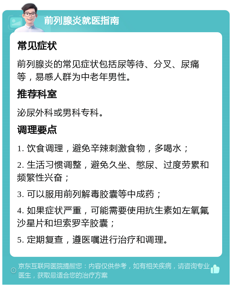 前列腺炎就医指南 常见症状 前列腺炎的常见症状包括尿等待、分叉、尿痛等，易感人群为中老年男性。 推荐科室 泌尿外科或男科专科。 调理要点 1. 饮食调理，避免辛辣刺激食物，多喝水； 2. 生活习惯调整，避免久坐、憋尿、过度劳累和频繁性兴奋； 3. 可以服用前列解毒胶囊等中成药； 4. 如果症状严重，可能需要使用抗生素如左氧氟沙星片和坦索罗辛胶囊； 5. 定期复查，遵医嘱进行治疗和调理。