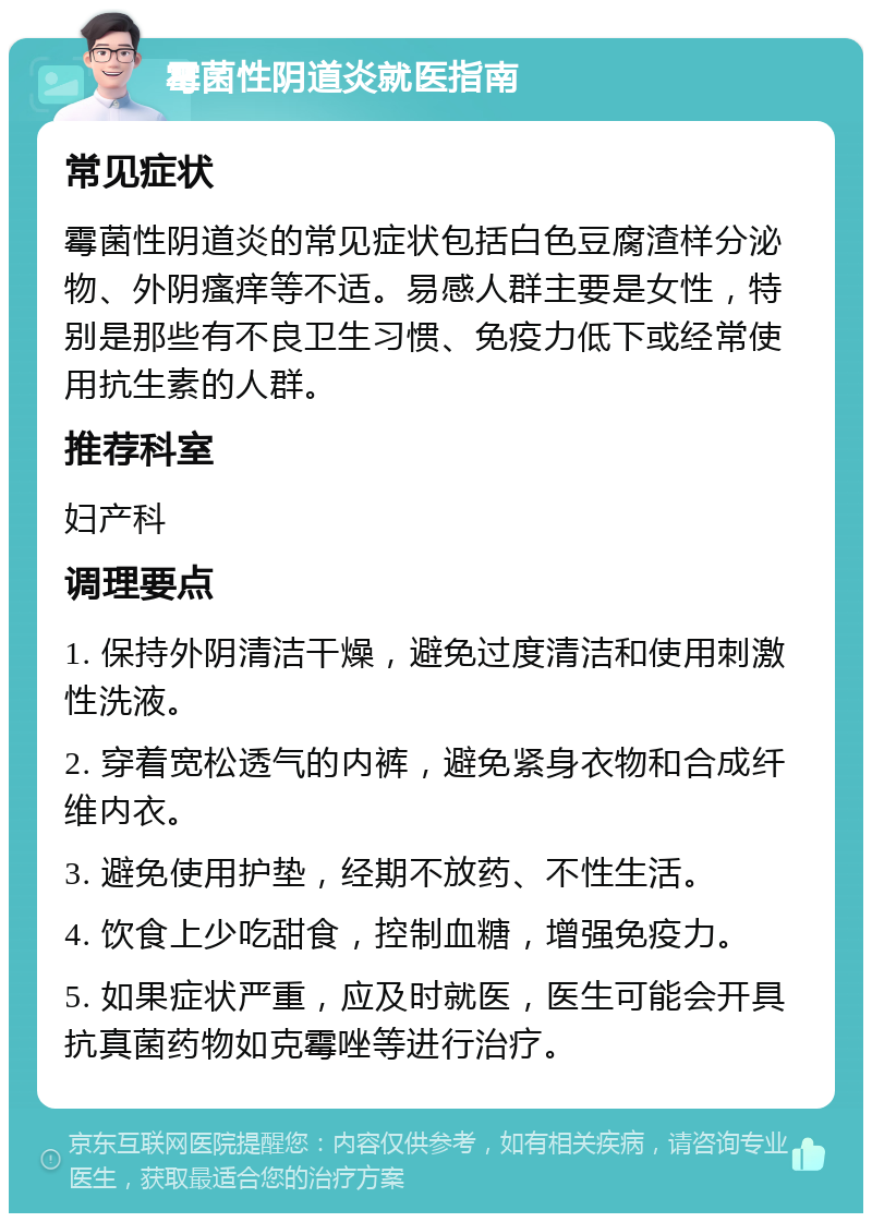 霉菌性阴道炎就医指南 常见症状 霉菌性阴道炎的常见症状包括白色豆腐渣样分泌物、外阴瘙痒等不适。易感人群主要是女性，特别是那些有不良卫生习惯、免疫力低下或经常使用抗生素的人群。 推荐科室 妇产科 调理要点 1. 保持外阴清洁干燥，避免过度清洁和使用刺激性洗液。 2. 穿着宽松透气的内裤，避免紧身衣物和合成纤维内衣。 3. 避免使用护垫，经期不放药、不性生活。 4. 饮食上少吃甜食，控制血糖，增强免疫力。 5. 如果症状严重，应及时就医，医生可能会开具抗真菌药物如克霉唑等进行治疗。