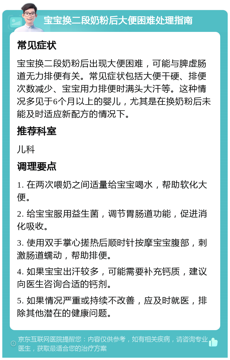 宝宝换二段奶粉后大便困难处理指南 常见症状 宝宝换二段奶粉后出现大便困难，可能与脾虚肠道无力排便有关。常见症状包括大便干硬、排便次数减少、宝宝用力排便时满头大汗等。这种情况多见于6个月以上的婴儿，尤其是在换奶粉后未能及时适应新配方的情况下。 推荐科室 儿科 调理要点 1. 在两次喂奶之间适量给宝宝喝水，帮助软化大便。 2. 给宝宝服用益生菌，调节胃肠道功能，促进消化吸收。 3. 使用双手掌心搓热后顺时针按摩宝宝腹部，刺激肠道蠕动，帮助排便。 4. 如果宝宝出汗较多，可能需要补充钙质，建议向医生咨询合适的钙剂。 5. 如果情况严重或持续不改善，应及时就医，排除其他潜在的健康问题。