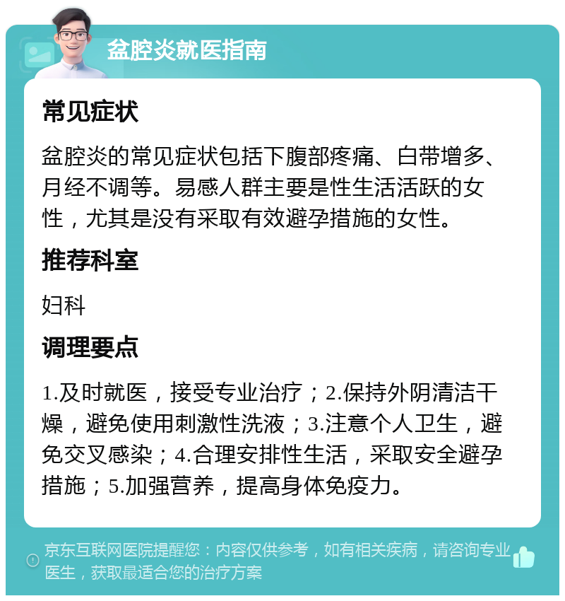 盆腔炎就医指南 常见症状 盆腔炎的常见症状包括下腹部疼痛、白带增多、月经不调等。易感人群主要是性生活活跃的女性，尤其是没有采取有效避孕措施的女性。 推荐科室 妇科 调理要点 1.及时就医，接受专业治疗；2.保持外阴清洁干燥，避免使用刺激性洗液；3.注意个人卫生，避免交叉感染；4.合理安排性生活，采取安全避孕措施；5.加强营养，提高身体免疫力。