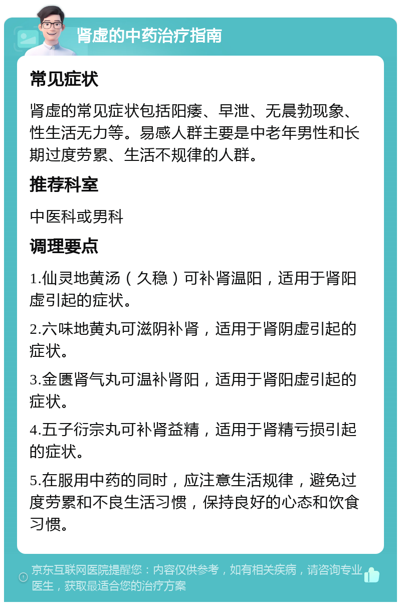 肾虚的中药治疗指南 常见症状 肾虚的常见症状包括阳痿、早泄、无晨勃现象、性生活无力等。易感人群主要是中老年男性和长期过度劳累、生活不规律的人群。 推荐科室 中医科或男科 调理要点 1.仙灵地黄汤（久稳）可补肾温阳，适用于肾阳虚引起的症状。 2.六味地黄丸可滋阴补肾，适用于肾阴虚引起的症状。 3.金匮肾气丸可温补肾阳，适用于肾阳虚引起的症状。 4.五子衍宗丸可补肾益精，适用于肾精亏损引起的症状。 5.在服用中药的同时，应注意生活规律，避免过度劳累和不良生活习惯，保持良好的心态和饮食习惯。