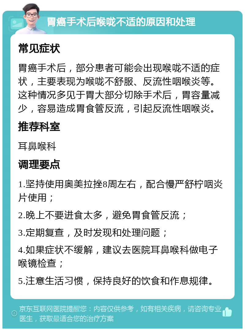 胃癌手术后喉咙不适的原因和处理 常见症状 胃癌手术后，部分患者可能会出现喉咙不适的症状，主要表现为喉咙不舒服、反流性咽喉炎等。这种情况多见于胃大部分切除手术后，胃容量减少，容易造成胃食管反流，引起反流性咽喉炎。 推荐科室 耳鼻喉科 调理要点 1.坚持使用奥美拉挫8周左右，配合慢严舒柠咽炎片使用； 2.晚上不要进食太多，避免胃食管反流； 3.定期复查，及时发现和处理问题； 4.如果症状不缓解，建议去医院耳鼻喉科做电子喉镜检查； 5.注意生活习惯，保持良好的饮食和作息规律。