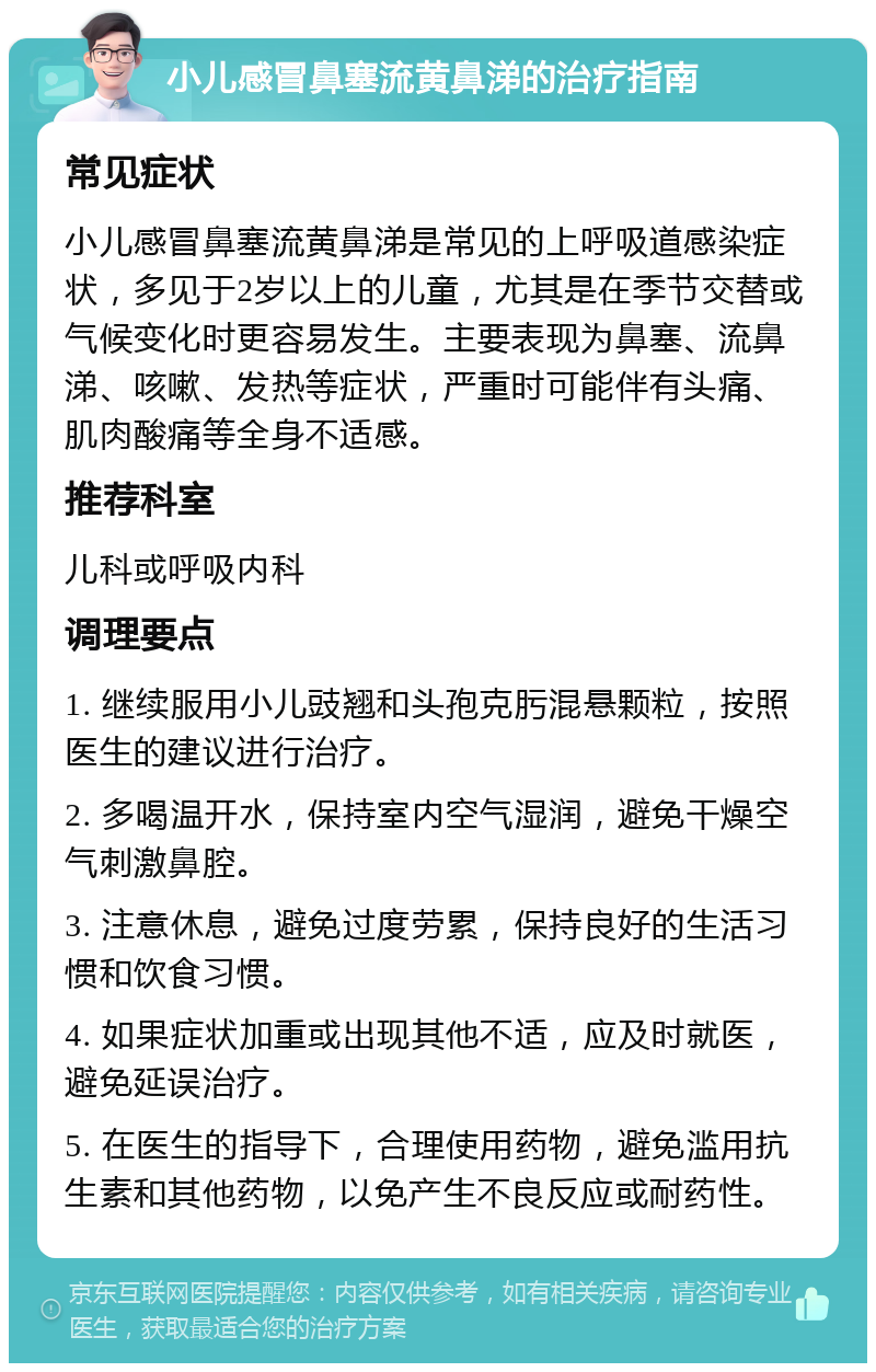 小儿感冒鼻塞流黄鼻涕的治疗指南 常见症状 小儿感冒鼻塞流黄鼻涕是常见的上呼吸道感染症状，多见于2岁以上的儿童，尤其是在季节交替或气候变化时更容易发生。主要表现为鼻塞、流鼻涕、咳嗽、发热等症状，严重时可能伴有头痛、肌肉酸痛等全身不适感。 推荐科室 儿科或呼吸内科 调理要点 1. 继续服用小儿豉翘和头孢克肟混悬颗粒，按照医生的建议进行治疗。 2. 多喝温开水，保持室内空气湿润，避免干燥空气刺激鼻腔。 3. 注意休息，避免过度劳累，保持良好的生活习惯和饮食习惯。 4. 如果症状加重或出现其他不适，应及时就医，避免延误治疗。 5. 在医生的指导下，合理使用药物，避免滥用抗生素和其他药物，以免产生不良反应或耐药性。