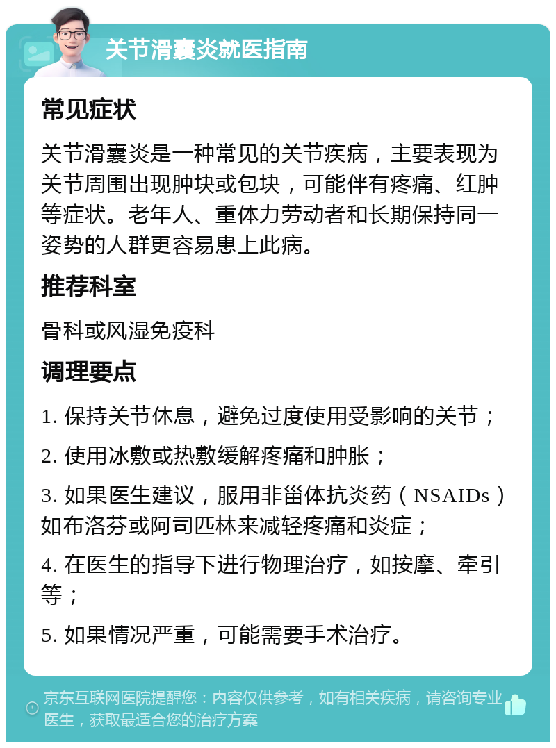 关节滑囊炎就医指南 常见症状 关节滑囊炎是一种常见的关节疾病，主要表现为关节周围出现肿块或包块，可能伴有疼痛、红肿等症状。老年人、重体力劳动者和长期保持同一姿势的人群更容易患上此病。 推荐科室 骨科或风湿免疫科 调理要点 1. 保持关节休息，避免过度使用受影响的关节； 2. 使用冰敷或热敷缓解疼痛和肿胀； 3. 如果医生建议，服用非甾体抗炎药（NSAIDs）如布洛芬或阿司匹林来减轻疼痛和炎症； 4. 在医生的指导下进行物理治疗，如按摩、牵引等； 5. 如果情况严重，可能需要手术治疗。