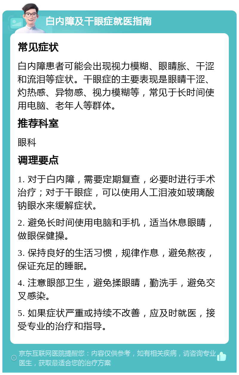 白内障及干眼症就医指南 常见症状 白内障患者可能会出现视力模糊、眼睛胀、干涩和流泪等症状。干眼症的主要表现是眼睛干涩、灼热感、异物感、视力模糊等，常见于长时间使用电脑、老年人等群体。 推荐科室 眼科 调理要点 1. 对于白内障，需要定期复查，必要时进行手术治疗；对于干眼症，可以使用人工泪液如玻璃酸钠眼水来缓解症状。 2. 避免长时间使用电脑和手机，适当休息眼睛，做眼保健操。 3. 保持良好的生活习惯，规律作息，避免熬夜，保证充足的睡眠。 4. 注意眼部卫生，避免揉眼睛，勤洗手，避免交叉感染。 5. 如果症状严重或持续不改善，应及时就医，接受专业的治疗和指导。