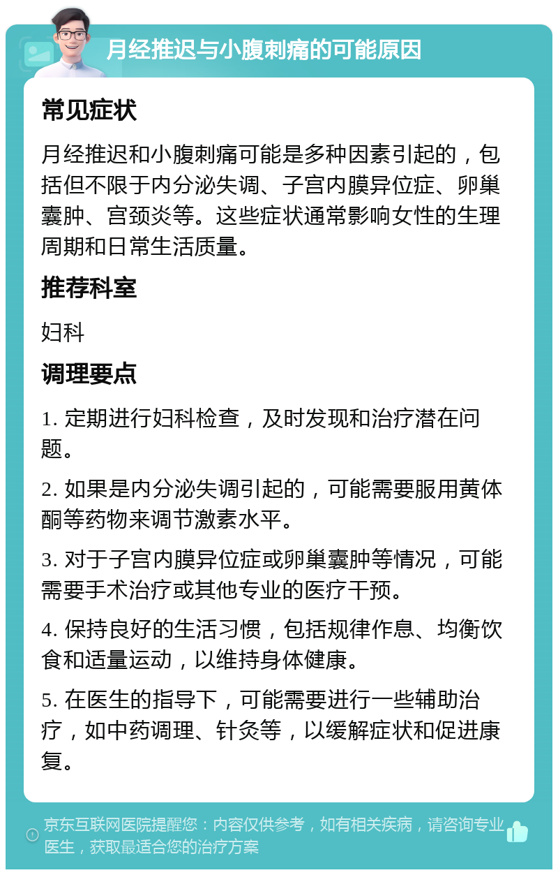 月经推迟与小腹刺痛的可能原因 常见症状 月经推迟和小腹刺痛可能是多种因素引起的，包括但不限于内分泌失调、子宫内膜异位症、卵巢囊肿、宫颈炎等。这些症状通常影响女性的生理周期和日常生活质量。 推荐科室 妇科 调理要点 1. 定期进行妇科检查，及时发现和治疗潜在问题。 2. 如果是内分泌失调引起的，可能需要服用黄体酮等药物来调节激素水平。 3. 对于子宫内膜异位症或卵巢囊肿等情况，可能需要手术治疗或其他专业的医疗干预。 4. 保持良好的生活习惯，包括规律作息、均衡饮食和适量运动，以维持身体健康。 5. 在医生的指导下，可能需要进行一些辅助治疗，如中药调理、针灸等，以缓解症状和促进康复。