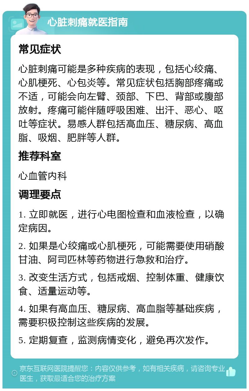 心脏刺痛就医指南 常见症状 心脏刺痛可能是多种疾病的表现，包括心绞痛、心肌梗死、心包炎等。常见症状包括胸部疼痛或不适，可能会向左臂、颈部、下巴、背部或腹部放射。疼痛可能伴随呼吸困难、出汗、恶心、呕吐等症状。易感人群包括高血压、糖尿病、高血脂、吸烟、肥胖等人群。 推荐科室 心血管内科 调理要点 1. 立即就医，进行心电图检查和血液检查，以确定病因。 2. 如果是心绞痛或心肌梗死，可能需要使用硝酸甘油、阿司匹林等药物进行急救和治疗。 3. 改变生活方式，包括戒烟、控制体重、健康饮食、适量运动等。 4. 如果有高血压、糖尿病、高血脂等基础疾病，需要积极控制这些疾病的发展。 5. 定期复查，监测病情变化，避免再次发作。