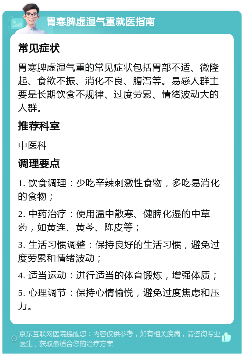 胃寒脾虚湿气重就医指南 常见症状 胃寒脾虚湿气重的常见症状包括胃部不适、微隆起、食欲不振、消化不良、腹泻等。易感人群主要是长期饮食不规律、过度劳累、情绪波动大的人群。 推荐科室 中医科 调理要点 1. 饮食调理：少吃辛辣刺激性食物，多吃易消化的食物； 2. 中药治疗：使用温中散寒、健脾化湿的中草药，如黄连、黄芩、陈皮等； 3. 生活习惯调整：保持良好的生活习惯，避免过度劳累和情绪波动； 4. 适当运动：进行适当的体育锻炼，增强体质； 5. 心理调节：保持心情愉悦，避免过度焦虑和压力。