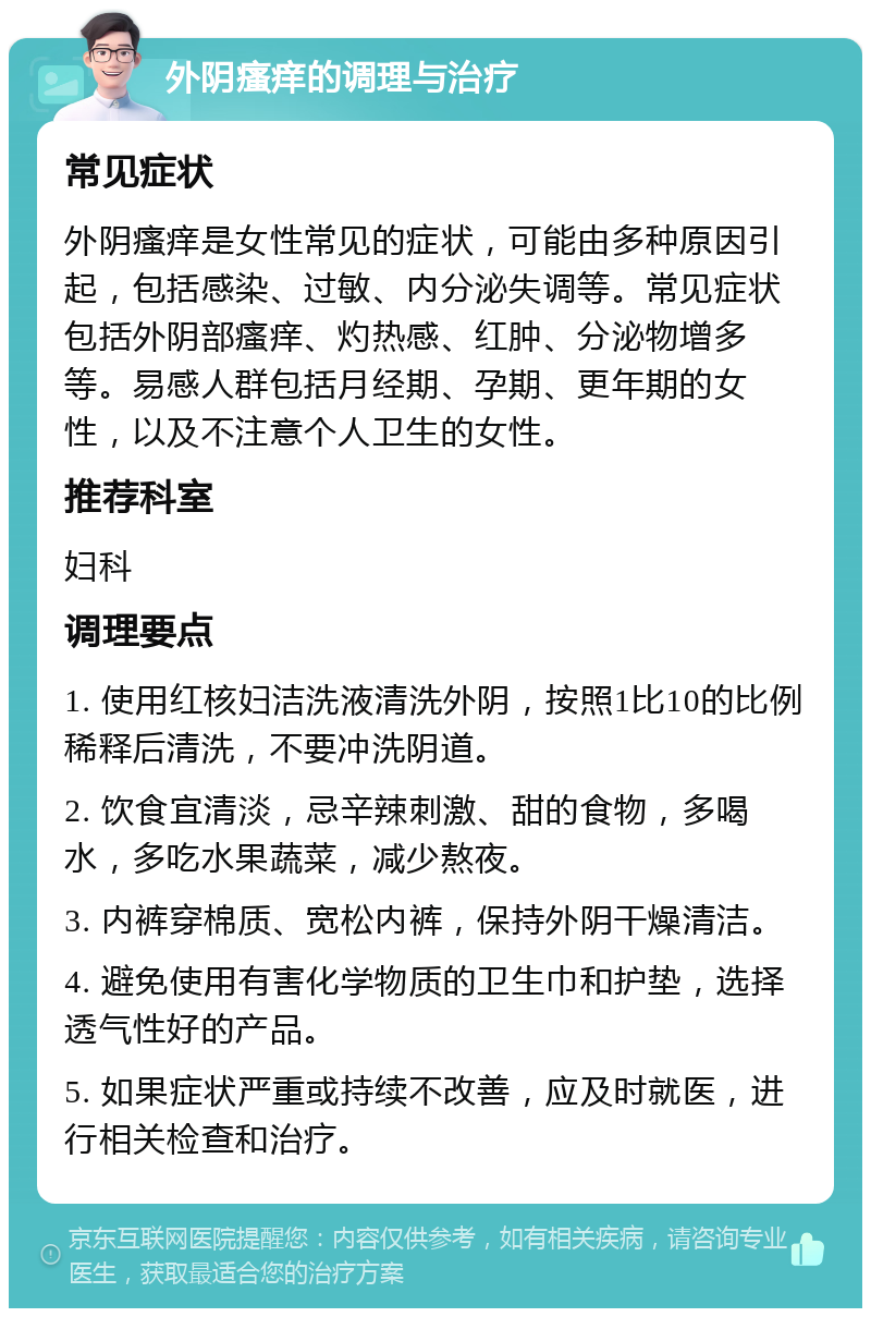 外阴瘙痒的调理与治疗 常见症状 外阴瘙痒是女性常见的症状，可能由多种原因引起，包括感染、过敏、内分泌失调等。常见症状包括外阴部瘙痒、灼热感、红肿、分泌物增多等。易感人群包括月经期、孕期、更年期的女性，以及不注意个人卫生的女性。 推荐科室 妇科 调理要点 1. 使用红核妇洁洗液清洗外阴，按照1比10的比例稀释后清洗，不要冲洗阴道。 2. 饮食宜清淡，忌辛辣刺激、甜的食物，多喝水，多吃水果蔬菜，减少熬夜。 3. 内裤穿棉质、宽松内裤，保持外阴干燥清洁。 4. 避免使用有害化学物质的卫生巾和护垫，选择透气性好的产品。 5. 如果症状严重或持续不改善，应及时就医，进行相关检查和治疗。