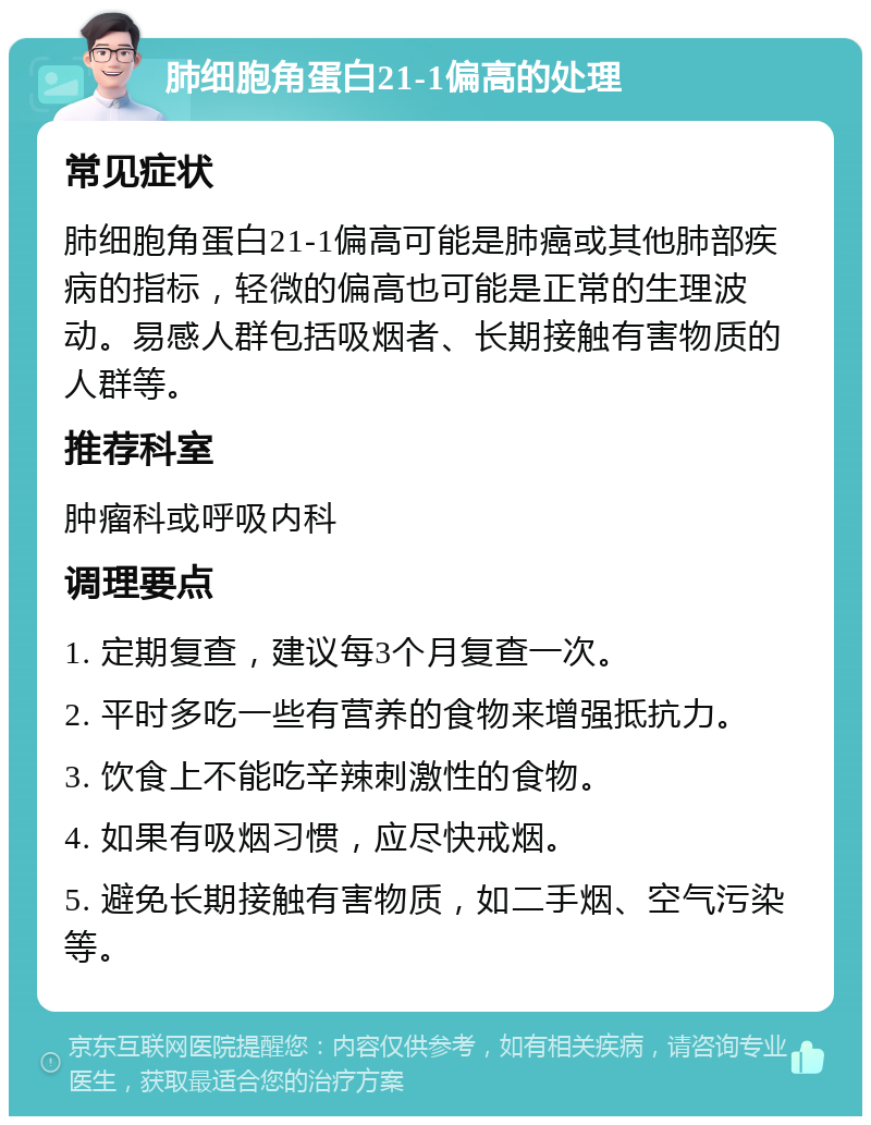 肺细胞角蛋白21-1偏高的处理 常见症状 肺细胞角蛋白21-1偏高可能是肺癌或其他肺部疾病的指标，轻微的偏高也可能是正常的生理波动。易感人群包括吸烟者、长期接触有害物质的人群等。 推荐科室 肿瘤科或呼吸内科 调理要点 1. 定期复查，建议每3个月复查一次。 2. 平时多吃一些有营养的食物来增强抵抗力。 3. 饮食上不能吃辛辣刺激性的食物。 4. 如果有吸烟习惯，应尽快戒烟。 5. 避免长期接触有害物质，如二手烟、空气污染等。