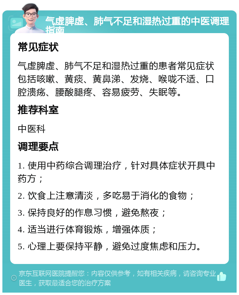 气虚脾虚、肺气不足和湿热过重的中医调理指南 常见症状 气虚脾虚、肺气不足和湿热过重的患者常见症状包括咳嗽、黄痰、黄鼻涕、发烧、喉咙不适、口腔溃疡、腰酸腿疼、容易疲劳、失眠等。 推荐科室 中医科 调理要点 1. 使用中药综合调理治疗，针对具体症状开具中药方； 2. 饮食上注意清淡，多吃易于消化的食物； 3. 保持良好的作息习惯，避免熬夜； 4. 适当进行体育锻炼，增强体质； 5. 心理上要保持平静，避免过度焦虑和压力。