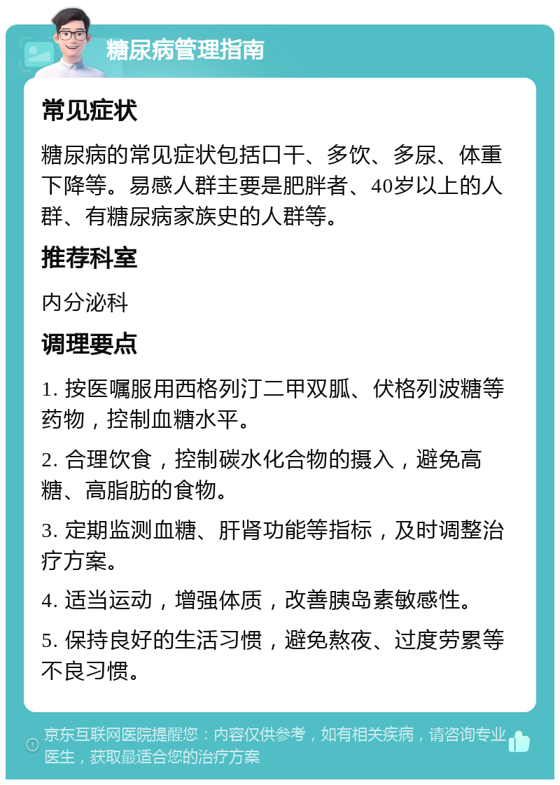 糖尿病管理指南 常见症状 糖尿病的常见症状包括口干、多饮、多尿、体重下降等。易感人群主要是肥胖者、40岁以上的人群、有糖尿病家族史的人群等。 推荐科室 内分泌科 调理要点 1. 按医嘱服用西格列汀二甲双胍、伏格列波糖等药物，控制血糖水平。 2. 合理饮食，控制碳水化合物的摄入，避免高糖、高脂肪的食物。 3. 定期监测血糖、肝肾功能等指标，及时调整治疗方案。 4. 适当运动，增强体质，改善胰岛素敏感性。 5. 保持良好的生活习惯，避免熬夜、过度劳累等不良习惯。