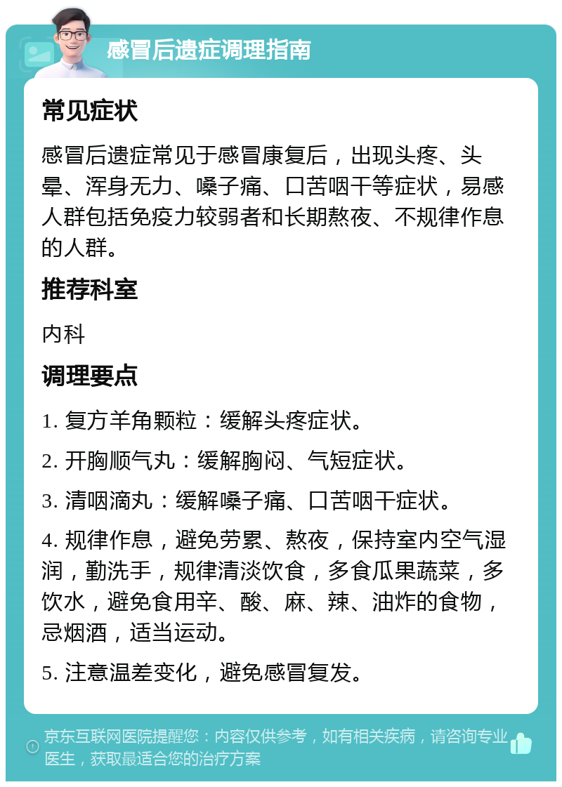 感冒后遗症调理指南 常见症状 感冒后遗症常见于感冒康复后，出现头疼、头晕、浑身无力、嗓子痛、口苦咽干等症状，易感人群包括免疫力较弱者和长期熬夜、不规律作息的人群。 推荐科室 内科 调理要点 1. 复方羊角颗粒：缓解头疼症状。 2. 开胸顺气丸：缓解胸闷、气短症状。 3. 清咽滴丸：缓解嗓子痛、口苦咽干症状。 4. 规律作息，避免劳累、熬夜，保持室内空气湿润，勤洗手，规律清淡饮食，多食瓜果蔬菜，多饮水，避免食用辛、酸、麻、辣、油炸的食物，忌烟酒，适当运动。 5. 注意温差变化，避免感冒复发。