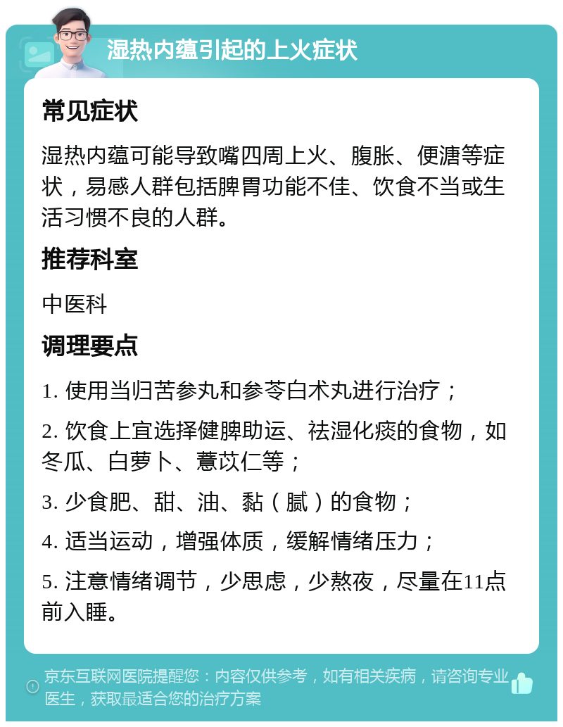 湿热内蕴引起的上火症状 常见症状 湿热内蕴可能导致嘴四周上火、腹胀、便溏等症状，易感人群包括脾胃功能不佳、饮食不当或生活习惯不良的人群。 推荐科室 中医科 调理要点 1. 使用当归苦参丸和参苓白术丸进行治疗； 2. 饮食上宜选择健脾助运、祛湿化痰的食物，如冬瓜、白萝卜、薏苡仁等； 3. 少食肥、甜、油、黏（腻）的食物； 4. 适当运动，增强体质，缓解情绪压力； 5. 注意情绪调节，少思虑，少熬夜，尽量在11点前入睡。