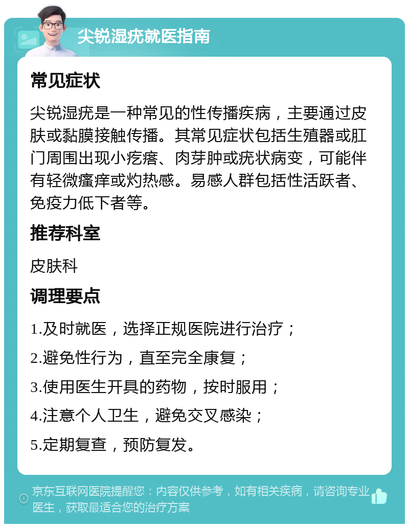 尖锐湿疣就医指南 常见症状 尖锐湿疣是一种常见的性传播疾病，主要通过皮肤或黏膜接触传播。其常见症状包括生殖器或肛门周围出现小疙瘩、肉芽肿或疣状病变，可能伴有轻微瘙痒或灼热感。易感人群包括性活跃者、免疫力低下者等。 推荐科室 皮肤科 调理要点 1.及时就医，选择正规医院进行治疗； 2.避免性行为，直至完全康复； 3.使用医生开具的药物，按时服用； 4.注意个人卫生，避免交叉感染； 5.定期复查，预防复发。