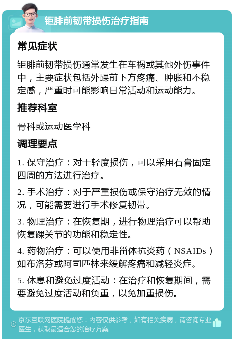 钜腓前韧带损伤治疗指南 常见症状 钜腓前韧带损伤通常发生在车祸或其他外伤事件中，主要症状包括外踝前下方疼痛、肿胀和不稳定感，严重时可能影响日常活动和运动能力。 推荐科室 骨科或运动医学科 调理要点 1. 保守治疗：对于轻度损伤，可以采用石膏固定四周的方法进行治疗。 2. 手术治疗：对于严重损伤或保守治疗无效的情况，可能需要进行手术修复韧带。 3. 物理治疗：在恢复期，进行物理治疗可以帮助恢复踝关节的功能和稳定性。 4. 药物治疗：可以使用非甾体抗炎药（NSAIDs）如布洛芬或阿司匹林来缓解疼痛和减轻炎症。 5. 休息和避免过度活动：在治疗和恢复期间，需要避免过度活动和负重，以免加重损伤。