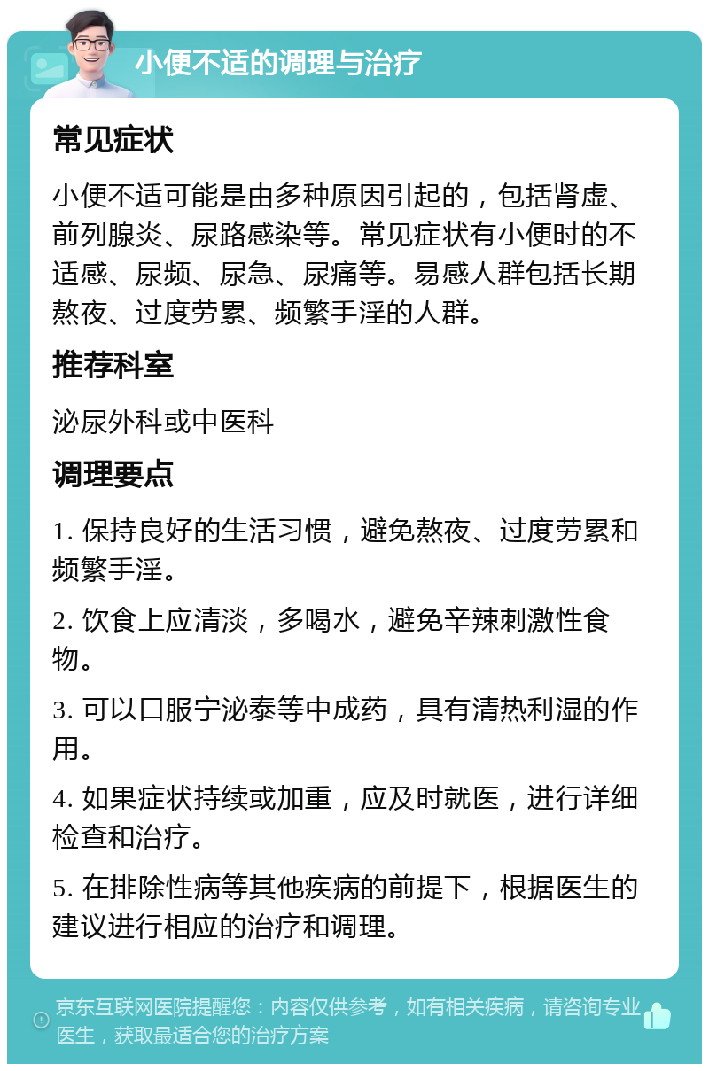 小便不适的调理与治疗 常见症状 小便不适可能是由多种原因引起的，包括肾虚、前列腺炎、尿路感染等。常见症状有小便时的不适感、尿频、尿急、尿痛等。易感人群包括长期熬夜、过度劳累、频繁手淫的人群。 推荐科室 泌尿外科或中医科 调理要点 1. 保持良好的生活习惯，避免熬夜、过度劳累和频繁手淫。 2. 饮食上应清淡，多喝水，避免辛辣刺激性食物。 3. 可以口服宁泌泰等中成药，具有清热利湿的作用。 4. 如果症状持续或加重，应及时就医，进行详细检查和治疗。 5. 在排除性病等其他疾病的前提下，根据医生的建议进行相应的治疗和调理。