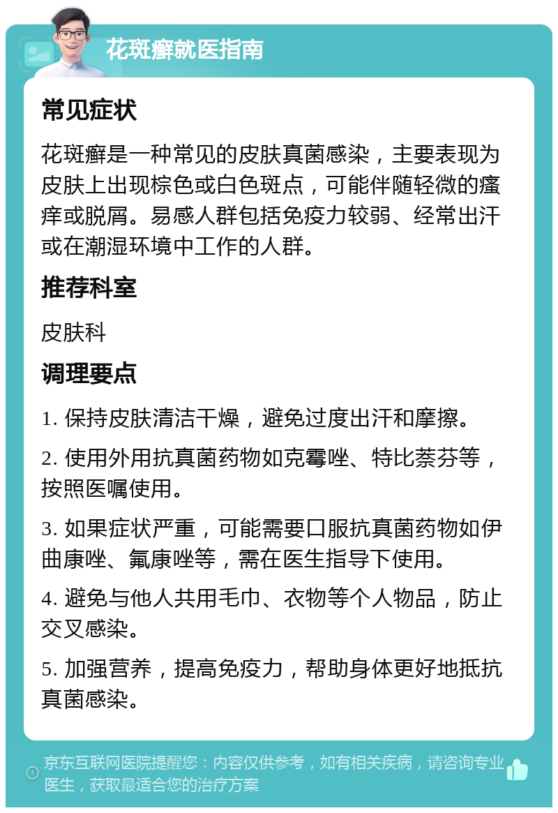 花斑癣就医指南 常见症状 花斑癣是一种常见的皮肤真菌感染，主要表现为皮肤上出现棕色或白色斑点，可能伴随轻微的瘙痒或脱屑。易感人群包括免疫力较弱、经常出汗或在潮湿环境中工作的人群。 推荐科室 皮肤科 调理要点 1. 保持皮肤清洁干燥，避免过度出汗和摩擦。 2. 使用外用抗真菌药物如克霉唑、特比萘芬等，按照医嘱使用。 3. 如果症状严重，可能需要口服抗真菌药物如伊曲康唑、氟康唑等，需在医生指导下使用。 4. 避免与他人共用毛巾、衣物等个人物品，防止交叉感染。 5. 加强营养，提高免疫力，帮助身体更好地抵抗真菌感染。