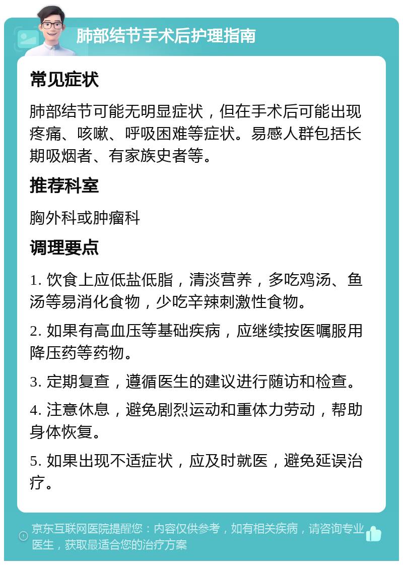 肺部结节手术后护理指南 常见症状 肺部结节可能无明显症状，但在手术后可能出现疼痛、咳嗽、呼吸困难等症状。易感人群包括长期吸烟者、有家族史者等。 推荐科室 胸外科或肿瘤科 调理要点 1. 饮食上应低盐低脂，清淡营养，多吃鸡汤、鱼汤等易消化食物，少吃辛辣刺激性食物。 2. 如果有高血压等基础疾病，应继续按医嘱服用降压药等药物。 3. 定期复查，遵循医生的建议进行随访和检查。 4. 注意休息，避免剧烈运动和重体力劳动，帮助身体恢复。 5. 如果出现不适症状，应及时就医，避免延误治疗。